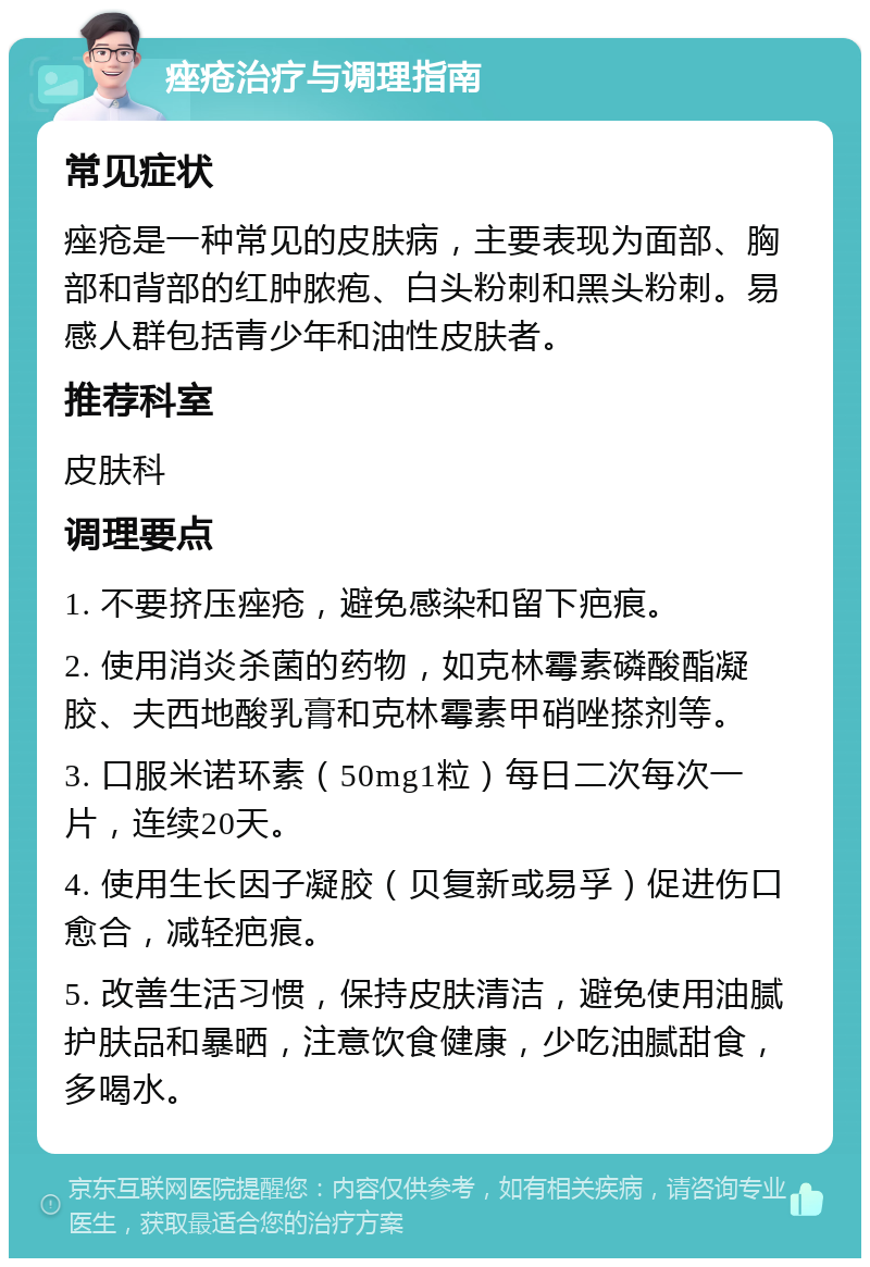 痤疮治疗与调理指南 常见症状 痤疮是一种常见的皮肤病，主要表现为面部、胸部和背部的红肿脓疱、白头粉刺和黑头粉刺。易感人群包括青少年和油性皮肤者。 推荐科室 皮肤科 调理要点 1. 不要挤压痤疮，避免感染和留下疤痕。 2. 使用消炎杀菌的药物，如克林霉素磷酸酯凝胶、夫西地酸乳膏和克林霉素甲硝唑搽剂等。 3. 口服米诺环素（50mg1粒）每日二次每次一片，连续20天。 4. 使用生长因子凝胶（贝复新或易孚）促进伤口愈合，减轻疤痕。 5. 改善生活习惯，保持皮肤清洁，避免使用油腻护肤品和暴晒，注意饮食健康，少吃油腻甜食，多喝水。