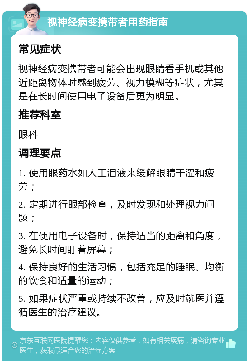 视神经病变携带者用药指南 常见症状 视神经病变携带者可能会出现眼睛看手机或其他近距离物体时感到疲劳、视力模糊等症状，尤其是在长时间使用电子设备后更为明显。 推荐科室 眼科 调理要点 1. 使用眼药水如人工泪液来缓解眼睛干涩和疲劳； 2. 定期进行眼部检查，及时发现和处理视力问题； 3. 在使用电子设备时，保持适当的距离和角度，避免长时间盯着屏幕； 4. 保持良好的生活习惯，包括充足的睡眠、均衡的饮食和适量的运动； 5. 如果症状严重或持续不改善，应及时就医并遵循医生的治疗建议。