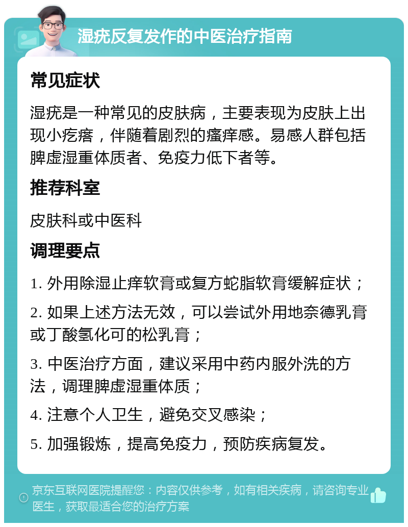 湿疣反复发作的中医治疗指南 常见症状 湿疣是一种常见的皮肤病，主要表现为皮肤上出现小疙瘩，伴随着剧烈的瘙痒感。易感人群包括脾虚湿重体质者、免疫力低下者等。 推荐科室 皮肤科或中医科 调理要点 1. 外用除湿止痒软膏或复方蛇脂软膏缓解症状； 2. 如果上述方法无效，可以尝试外用地奈德乳膏或丁酸氢化可的松乳膏； 3. 中医治疗方面，建议采用中药内服外洗的方法，调理脾虚湿重体质； 4. 注意个人卫生，避免交叉感染； 5. 加强锻炼，提高免疫力，预防疾病复发。