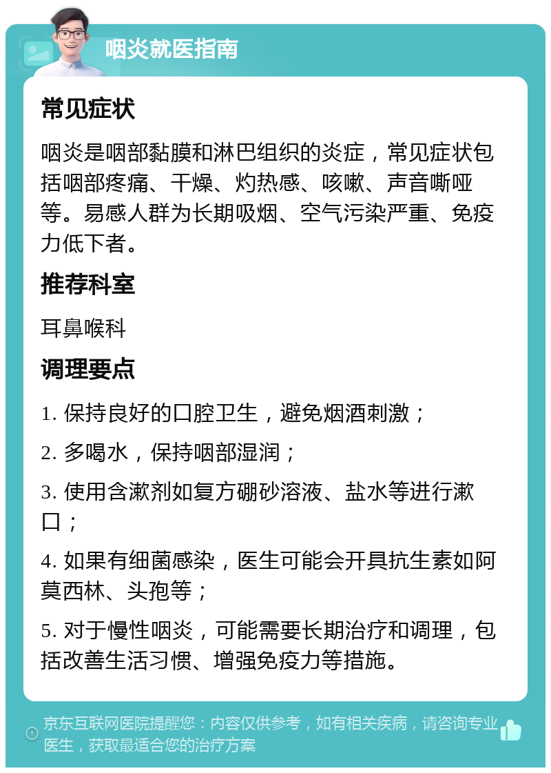 咽炎就医指南 常见症状 咽炎是咽部黏膜和淋巴组织的炎症，常见症状包括咽部疼痛、干燥、灼热感、咳嗽、声音嘶哑等。易感人群为长期吸烟、空气污染严重、免疫力低下者。 推荐科室 耳鼻喉科 调理要点 1. 保持良好的口腔卫生，避免烟酒刺激； 2. 多喝水，保持咽部湿润； 3. 使用含漱剂如复方硼砂溶液、盐水等进行漱口； 4. 如果有细菌感染，医生可能会开具抗生素如阿莫西林、头孢等； 5. 对于慢性咽炎，可能需要长期治疗和调理，包括改善生活习惯、增强免疫力等措施。