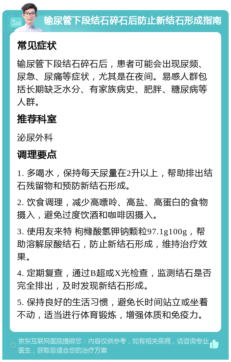 输尿管下段结石碎石后防止新结石形成指南 常见症状 输尿管下段结石碎石后，患者可能会出现尿频、尿急、尿痛等症状，尤其是在夜间。易感人群包括长期缺乏水分、有家族病史、肥胖、糖尿病等人群。 推荐科室 泌尿外科 调理要点 1. 多喝水，保持每天尿量在2升以上，帮助排出结石残留物和预防新结石形成。 2. 饮食调理，减少高嘌呤、高盐、高蛋白的食物摄入，避免过度饮酒和咖啡因摄入。 3. 使用友来特 枸橼酸氢钾钠颗粒97.1g100g，帮助溶解尿酸结石，防止新结石形成，维持治疗效果。 4. 定期复查，通过B超或X光检查，监测结石是否完全排出，及时发现新结石形成。 5. 保持良好的生活习惯，避免长时间站立或坐着不动，适当进行体育锻炼，增强体质和免疫力。