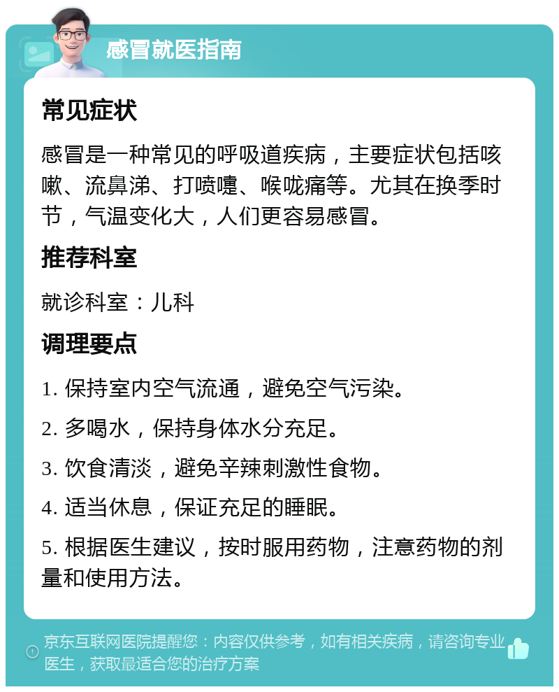 感冒就医指南 常见症状 感冒是一种常见的呼吸道疾病，主要症状包括咳嗽、流鼻涕、打喷嚏、喉咙痛等。尤其在换季时节，气温变化大，人们更容易感冒。 推荐科室 就诊科室：儿科 调理要点 1. 保持室内空气流通，避免空气污染。 2. 多喝水，保持身体水分充足。 3. 饮食清淡，避免辛辣刺激性食物。 4. 适当休息，保证充足的睡眠。 5. 根据医生建议，按时服用药物，注意药物的剂量和使用方法。