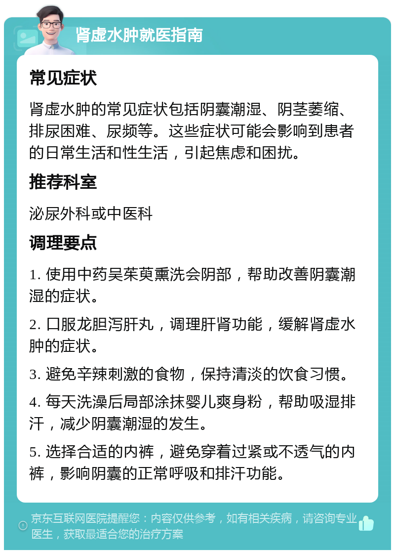 肾虚水肿就医指南 常见症状 肾虚水肿的常见症状包括阴囊潮湿、阴茎萎缩、排尿困难、尿频等。这些症状可能会影响到患者的日常生活和性生活，引起焦虑和困扰。 推荐科室 泌尿外科或中医科 调理要点 1. 使用中药吴茱萸熏洗会阴部，帮助改善阴囊潮湿的症状。 2. 口服龙胆泻肝丸，调理肝肾功能，缓解肾虚水肿的症状。 3. 避免辛辣刺激的食物，保持清淡的饮食习惯。 4. 每天洗澡后局部涂抹婴儿爽身粉，帮助吸湿排汗，减少阴囊潮湿的发生。 5. 选择合适的内裤，避免穿着过紧或不透气的内裤，影响阴囊的正常呼吸和排汗功能。