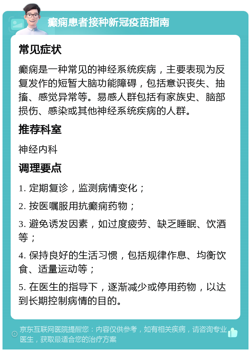 癫痫患者接种新冠疫苗指南 常见症状 癫痫是一种常见的神经系统疾病，主要表现为反复发作的短暂大脑功能障碍，包括意识丧失、抽搐、感觉异常等。易感人群包括有家族史、脑部损伤、感染或其他神经系统疾病的人群。 推荐科室 神经内科 调理要点 1. 定期复诊，监测病情变化； 2. 按医嘱服用抗癫痫药物； 3. 避免诱发因素，如过度疲劳、缺乏睡眠、饮酒等； 4. 保持良好的生活习惯，包括规律作息、均衡饮食、适量运动等； 5. 在医生的指导下，逐渐减少或停用药物，以达到长期控制病情的目的。