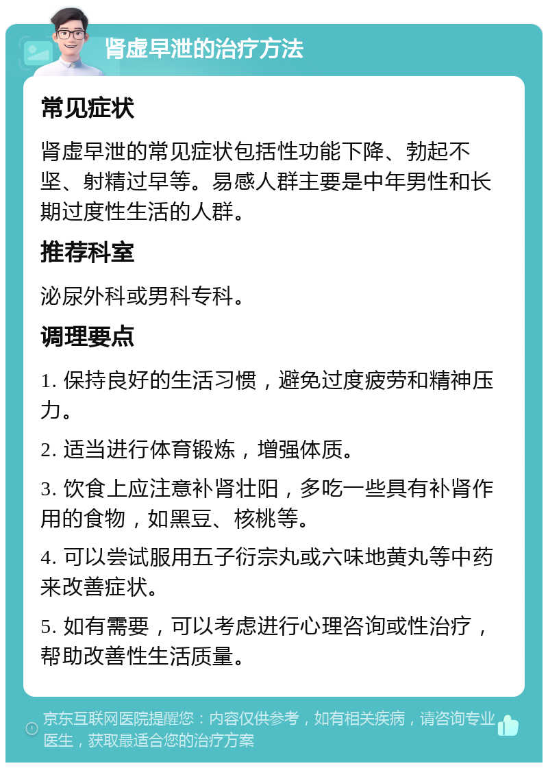 肾虚早泄的治疗方法 常见症状 肾虚早泄的常见症状包括性功能下降、勃起不坚、射精过早等。易感人群主要是中年男性和长期过度性生活的人群。 推荐科室 泌尿外科或男科专科。 调理要点 1. 保持良好的生活习惯，避免过度疲劳和精神压力。 2. 适当进行体育锻炼，增强体质。 3. 饮食上应注意补肾壮阳，多吃一些具有补肾作用的食物，如黑豆、核桃等。 4. 可以尝试服用五子衍宗丸或六味地黄丸等中药来改善症状。 5. 如有需要，可以考虑进行心理咨询或性治疗，帮助改善性生活质量。