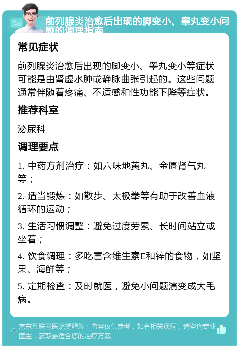 前列腺炎治愈后出现的脚变小、睾丸变小问题的调理指南 常见症状 前列腺炎治愈后出现的脚变小、睾丸变小等症状可能是由肾虚水肿或静脉曲张引起的。这些问题通常伴随着疼痛、不适感和性功能下降等症状。 推荐科室 泌尿科 调理要点 1. 中药方剂治疗：如六味地黄丸、金匮肾气丸等； 2. 适当锻炼：如散步、太极拳等有助于改善血液循环的运动； 3. 生活习惯调整：避免过度劳累、长时间站立或坐着； 4. 饮食调理：多吃富含维生素E和锌的食物，如坚果、海鲜等； 5. 定期检查：及时就医，避免小问题演变成大毛病。