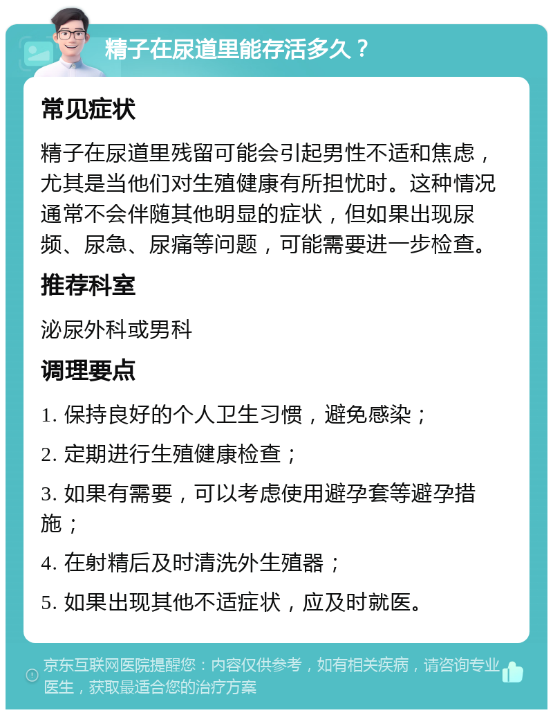 精子在尿道里能存活多久？ 常见症状 精子在尿道里残留可能会引起男性不适和焦虑，尤其是当他们对生殖健康有所担忧时。这种情况通常不会伴随其他明显的症状，但如果出现尿频、尿急、尿痛等问题，可能需要进一步检查。 推荐科室 泌尿外科或男科 调理要点 1. 保持良好的个人卫生习惯，避免感染； 2. 定期进行生殖健康检查； 3. 如果有需要，可以考虑使用避孕套等避孕措施； 4. 在射精后及时清洗外生殖器； 5. 如果出现其他不适症状，应及时就医。