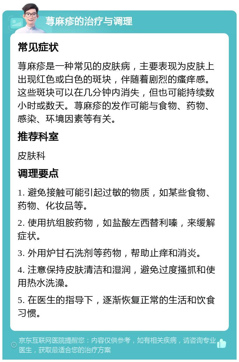 荨麻疹的治疗与调理 常见症状 荨麻疹是一种常见的皮肤病，主要表现为皮肤上出现红色或白色的斑块，伴随着剧烈的瘙痒感。这些斑块可以在几分钟内消失，但也可能持续数小时或数天。荨麻疹的发作可能与食物、药物、感染、环境因素等有关。 推荐科室 皮肤科 调理要点 1. 避免接触可能引起过敏的物质，如某些食物、药物、化妆品等。 2. 使用抗组胺药物，如盐酸左西替利嗪，来缓解症状。 3. 外用炉甘石洗剂等药物，帮助止痒和消炎。 4. 注意保持皮肤清洁和湿润，避免过度搔抓和使用热水洗澡。 5. 在医生的指导下，逐渐恢复正常的生活和饮食习惯。