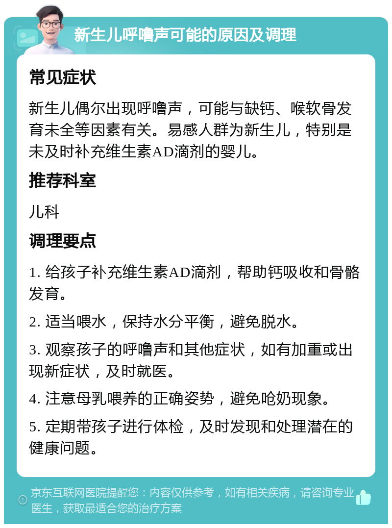 新生儿呼噜声可能的原因及调理 常见症状 新生儿偶尔出现呼噜声，可能与缺钙、喉软骨发育未全等因素有关。易感人群为新生儿，特别是未及时补充维生素AD滴剂的婴儿。 推荐科室 儿科 调理要点 1. 给孩子补充维生素AD滴剂，帮助钙吸收和骨骼发育。 2. 适当喂水，保持水分平衡，避免脱水。 3. 观察孩子的呼噜声和其他症状，如有加重或出现新症状，及时就医。 4. 注意母乳喂养的正确姿势，避免呛奶现象。 5. 定期带孩子进行体检，及时发现和处理潜在的健康问题。