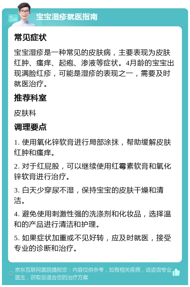 宝宝湿疹就医指南 常见症状 宝宝湿疹是一种常见的皮肤病，主要表现为皮肤红肿、瘙痒、起疱、渗液等症状。4月龄的宝宝出现满脸红疹，可能是湿疹的表现之一，需要及时就医治疗。 推荐科室 皮肤科 调理要点 1. 使用氧化锌软膏进行局部涂抹，帮助缓解皮肤红肿和瘙痒。 2. 对于红屁股，可以继续使用红霉素软膏和氧化锌软膏进行治疗。 3. 白天少穿尿不湿，保持宝宝的皮肤干燥和清洁。 4. 避免使用刺激性强的洗涤剂和化妆品，选择温和的产品进行清洁和护理。 5. 如果症状加重或不见好转，应及时就医，接受专业的诊断和治疗。