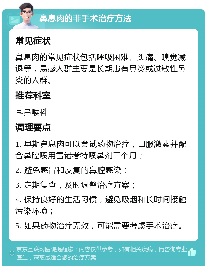 鼻息肉的非手术治疗方法 常见症状 鼻息肉的常见症状包括呼吸困难、头痛、嗅觉减退等，易感人群主要是长期患有鼻炎或过敏性鼻炎的人群。 推荐科室 耳鼻喉科 调理要点 1. 早期鼻息肉可以尝试药物治疗，口服激素并配合鼻腔喷用雷诺考特喷鼻剂三个月； 2. 避免感冒和反复的鼻腔感染； 3. 定期复查，及时调整治疗方案； 4. 保持良好的生活习惯，避免吸烟和长时间接触污染环境； 5. 如果药物治疗无效，可能需要考虑手术治疗。