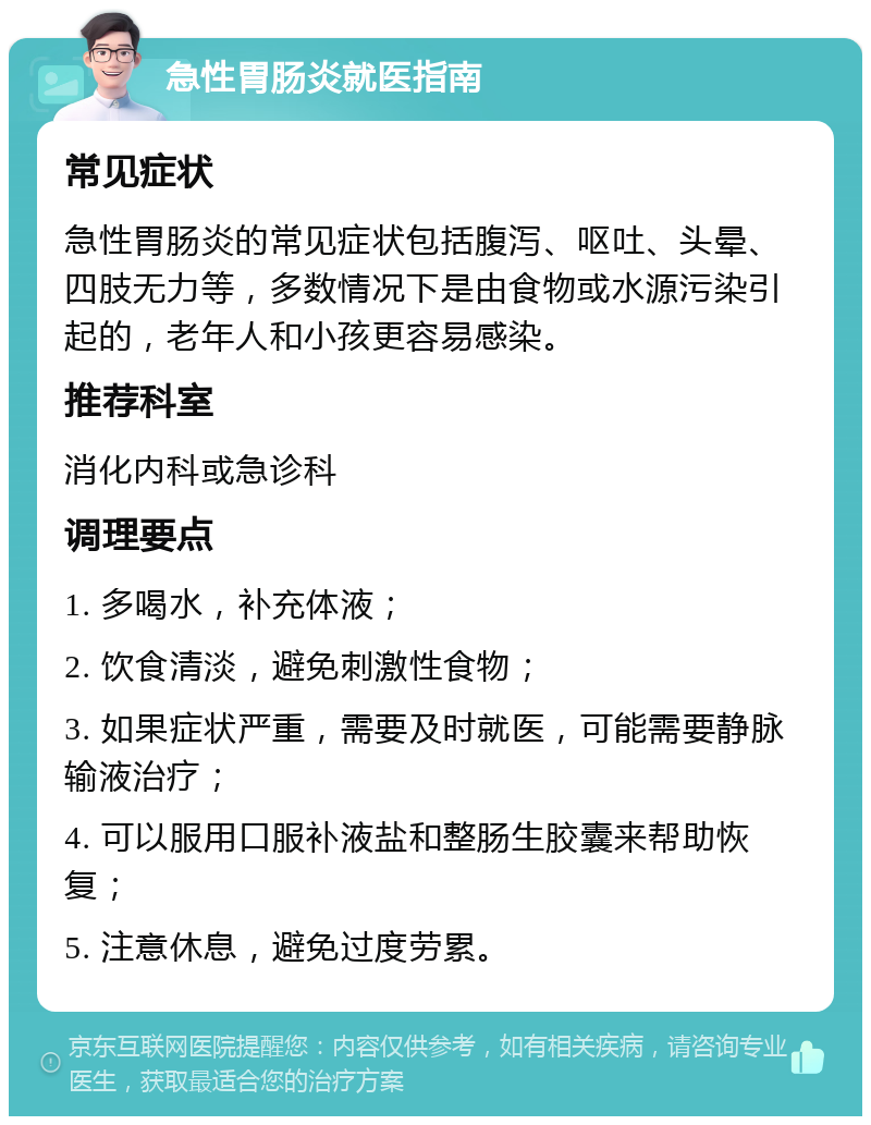 急性胃肠炎就医指南 常见症状 急性胃肠炎的常见症状包括腹泻、呕吐、头晕、四肢无力等，多数情况下是由食物或水源污染引起的，老年人和小孩更容易感染。 推荐科室 消化内科或急诊科 调理要点 1. 多喝水，补充体液； 2. 饮食清淡，避免刺激性食物； 3. 如果症状严重，需要及时就医，可能需要静脉输液治疗； 4. 可以服用口服补液盐和整肠生胶囊来帮助恢复； 5. 注意休息，避免过度劳累。