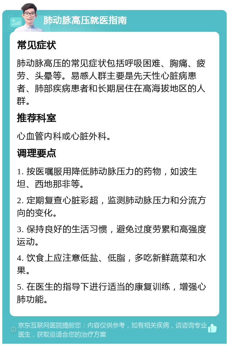 肺动脉高压就医指南 常见症状 肺动脉高压的常见症状包括呼吸困难、胸痛、疲劳、头晕等。易感人群主要是先天性心脏病患者、肺部疾病患者和长期居住在高海拔地区的人群。 推荐科室 心血管内科或心脏外科。 调理要点 1. 按医嘱服用降低肺动脉压力的药物，如波生坦、西地那非等。 2. 定期复查心脏彩超，监测肺动脉压力和分流方向的变化。 3. 保持良好的生活习惯，避免过度劳累和高强度运动。 4. 饮食上应注意低盐、低脂，多吃新鲜蔬菜和水果。 5. 在医生的指导下进行适当的康复训练，增强心肺功能。