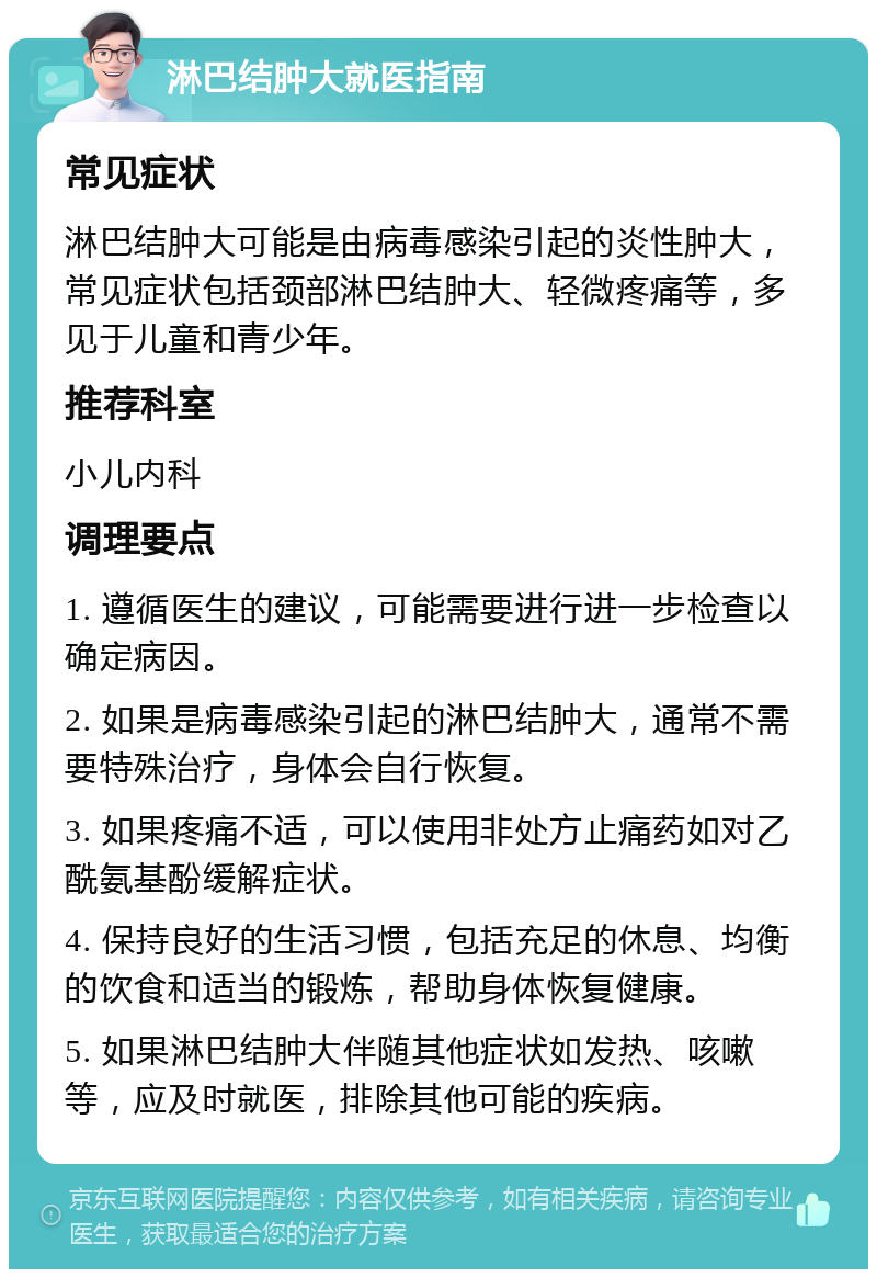 淋巴结肿大就医指南 常见症状 淋巴结肿大可能是由病毒感染引起的炎性肿大，常见症状包括颈部淋巴结肿大、轻微疼痛等，多见于儿童和青少年。 推荐科室 小儿内科 调理要点 1. 遵循医生的建议，可能需要进行进一步检查以确定病因。 2. 如果是病毒感染引起的淋巴结肿大，通常不需要特殊治疗，身体会自行恢复。 3. 如果疼痛不适，可以使用非处方止痛药如对乙酰氨基酚缓解症状。 4. 保持良好的生活习惯，包括充足的休息、均衡的饮食和适当的锻炼，帮助身体恢复健康。 5. 如果淋巴结肿大伴随其他症状如发热、咳嗽等，应及时就医，排除其他可能的疾病。