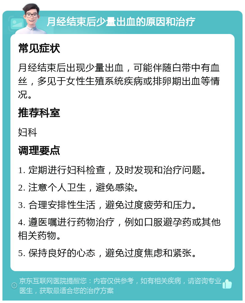 月经结束后少量出血的原因和治疗 常见症状 月经结束后出现少量出血，可能伴随白带中有血丝，多见于女性生殖系统疾病或排卵期出血等情况。 推荐科室 妇科 调理要点 1. 定期进行妇科检查，及时发现和治疗问题。 2. 注意个人卫生，避免感染。 3. 合理安排性生活，避免过度疲劳和压力。 4. 遵医嘱进行药物治疗，例如口服避孕药或其他相关药物。 5. 保持良好的心态，避免过度焦虑和紧张。