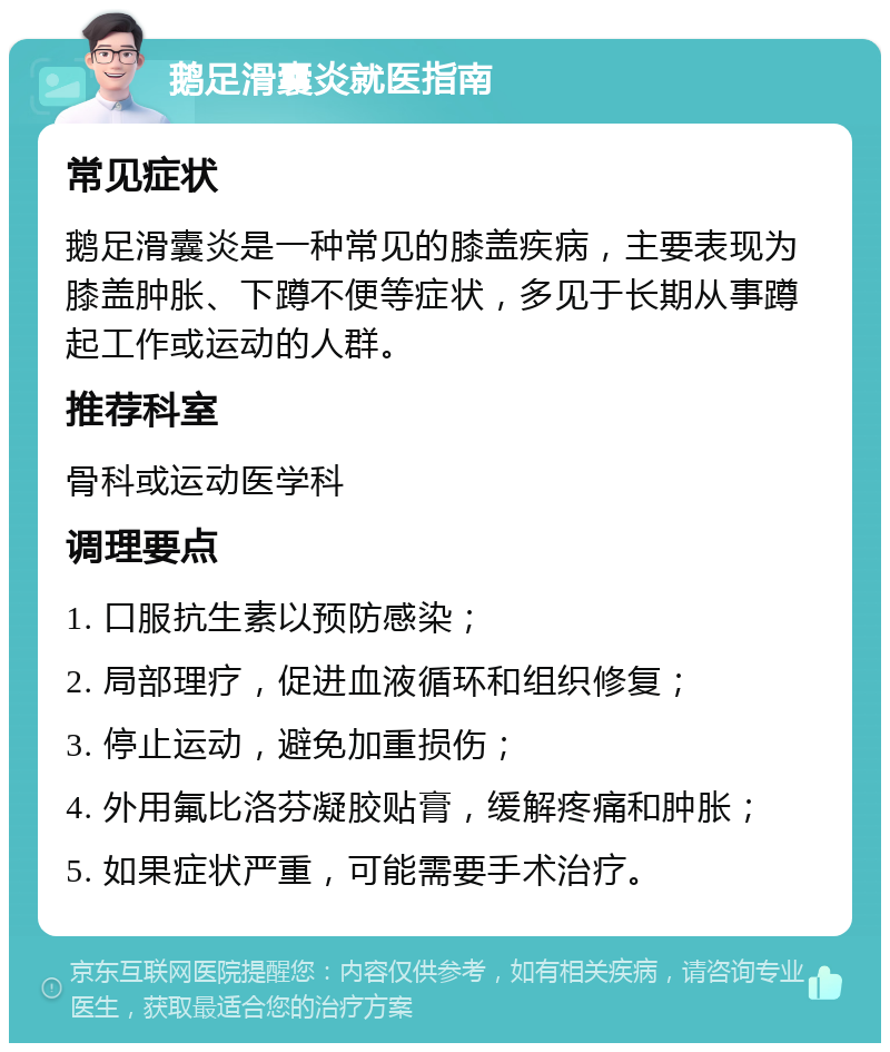 鹅足滑囊炎就医指南 常见症状 鹅足滑囊炎是一种常见的膝盖疾病，主要表现为膝盖肿胀、下蹲不便等症状，多见于长期从事蹲起工作或运动的人群。 推荐科室 骨科或运动医学科 调理要点 1. 口服抗生素以预防感染； 2. 局部理疗，促进血液循环和组织修复； 3. 停止运动，避免加重损伤； 4. 外用氟比洛芬凝胶贴膏，缓解疼痛和肿胀； 5. 如果症状严重，可能需要手术治疗。