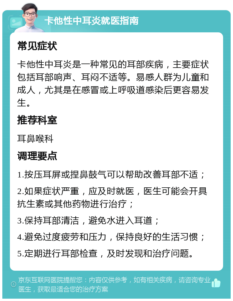 卡他性中耳炎就医指南 常见症状 卡他性中耳炎是一种常见的耳部疾病，主要症状包括耳部响声、耳闷不适等。易感人群为儿童和成人，尤其是在感冒或上呼吸道感染后更容易发生。 推荐科室 耳鼻喉科 调理要点 1.按压耳屏或捏鼻鼓气可以帮助改善耳部不适； 2.如果症状严重，应及时就医，医生可能会开具抗生素或其他药物进行治疗； 3.保持耳部清洁，避免水进入耳道； 4.避免过度疲劳和压力，保持良好的生活习惯； 5.定期进行耳部检查，及时发现和治疗问题。