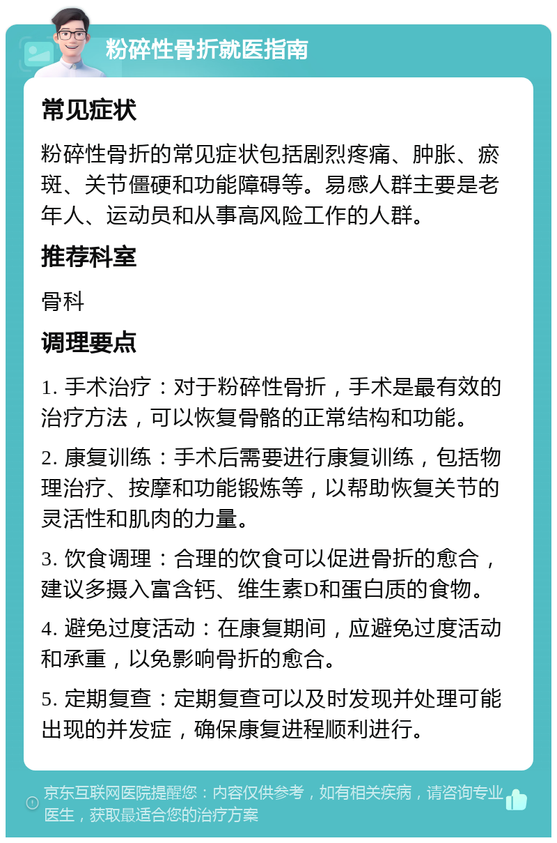 粉碎性骨折就医指南 常见症状 粉碎性骨折的常见症状包括剧烈疼痛、肿胀、瘀斑、关节僵硬和功能障碍等。易感人群主要是老年人、运动员和从事高风险工作的人群。 推荐科室 骨科 调理要点 1. 手术治疗：对于粉碎性骨折，手术是最有效的治疗方法，可以恢复骨骼的正常结构和功能。 2. 康复训练：手术后需要进行康复训练，包括物理治疗、按摩和功能锻炼等，以帮助恢复关节的灵活性和肌肉的力量。 3. 饮食调理：合理的饮食可以促进骨折的愈合，建议多摄入富含钙、维生素D和蛋白质的食物。 4. 避免过度活动：在康复期间，应避免过度活动和承重，以免影响骨折的愈合。 5. 定期复查：定期复查可以及时发现并处理可能出现的并发症，确保康复进程顺利进行。