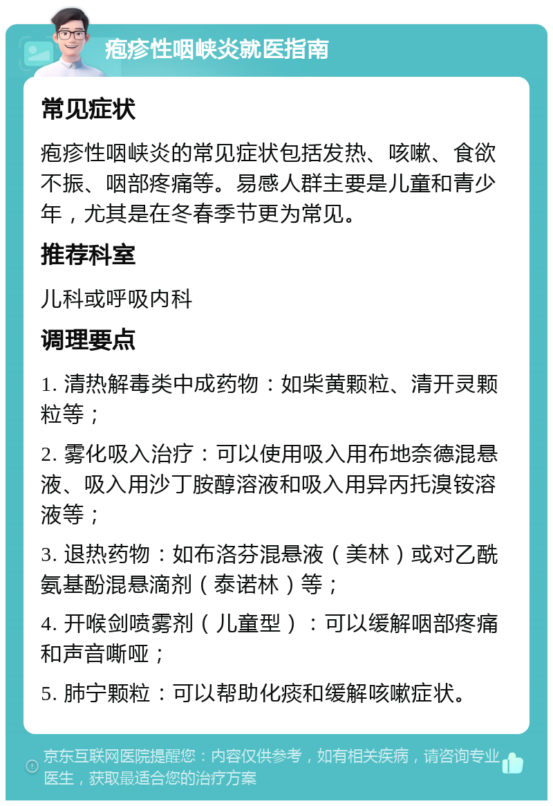 疱疹性咽峡炎就医指南 常见症状 疱疹性咽峡炎的常见症状包括发热、咳嗽、食欲不振、咽部疼痛等。易感人群主要是儿童和青少年，尤其是在冬春季节更为常见。 推荐科室 儿科或呼吸内科 调理要点 1. 清热解毒类中成药物：如柴黄颗粒、清开灵颗粒等； 2. 雾化吸入治疗：可以使用吸入用布地奈德混悬液、吸入用沙丁胺醇溶液和吸入用异丙托溴铵溶液等； 3. 退热药物：如布洛芬混悬液（美林）或对乙酰氨基酚混悬滴剂（泰诺林）等； 4. 开喉剑喷雾剂（儿童型）：可以缓解咽部疼痛和声音嘶哑； 5. 肺宁颗粒：可以帮助化痰和缓解咳嗽症状。