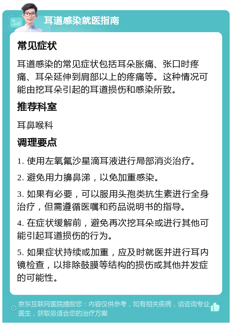 耳道感染就医指南 常见症状 耳道感染的常见症状包括耳朵胀痛、张口时疼痛、耳朵延伸到肩部以上的疼痛等。这种情况可能由挖耳朵引起的耳道损伤和感染所致。 推荐科室 耳鼻喉科 调理要点 1. 使用左氧氟沙星滴耳液进行局部消炎治疗。 2. 避免用力擤鼻涕，以免加重感染。 3. 如果有必要，可以服用头孢类抗生素进行全身治疗，但需遵循医嘱和药品说明书的指导。 4. 在症状缓解前，避免再次挖耳朵或进行其他可能引起耳道损伤的行为。 5. 如果症状持续或加重，应及时就医并进行耳内镜检查，以排除鼓膜等结构的损伤或其他并发症的可能性。