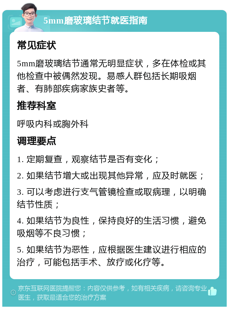 5mm磨玻璃结节就医指南 常见症状 5mm磨玻璃结节通常无明显症状，多在体检或其他检查中被偶然发现。易感人群包括长期吸烟者、有肺部疾病家族史者等。 推荐科室 呼吸内科或胸外科 调理要点 1. 定期复查，观察结节是否有变化； 2. 如果结节增大或出现其他异常，应及时就医； 3. 可以考虑进行支气管镜检查或取病理，以明确结节性质； 4. 如果结节为良性，保持良好的生活习惯，避免吸烟等不良习惯； 5. 如果结节为恶性，应根据医生建议进行相应的治疗，可能包括手术、放疗或化疗等。