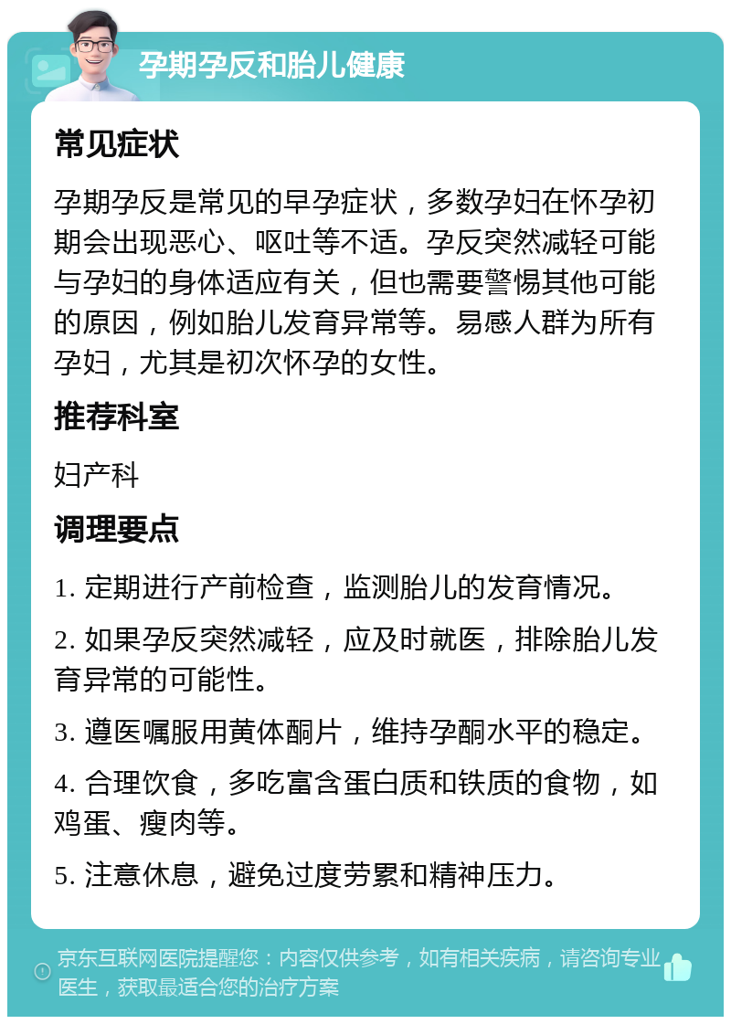 孕期孕反和胎儿健康 常见症状 孕期孕反是常见的早孕症状，多数孕妇在怀孕初期会出现恶心、呕吐等不适。孕反突然减轻可能与孕妇的身体适应有关，但也需要警惕其他可能的原因，例如胎儿发育异常等。易感人群为所有孕妇，尤其是初次怀孕的女性。 推荐科室 妇产科 调理要点 1. 定期进行产前检查，监测胎儿的发育情况。 2. 如果孕反突然减轻，应及时就医，排除胎儿发育异常的可能性。 3. 遵医嘱服用黄体酮片，维持孕酮水平的稳定。 4. 合理饮食，多吃富含蛋白质和铁质的食物，如鸡蛋、瘦肉等。 5. 注意休息，避免过度劳累和精神压力。