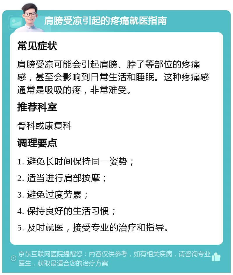 肩膀受凉引起的疼痛就医指南 常见症状 肩膀受凉可能会引起肩膀、脖子等部位的疼痛感，甚至会影响到日常生活和睡眠。这种疼痛感通常是吸吸的疼，非常难受。 推荐科室 骨科或康复科 调理要点 1. 避免长时间保持同一姿势； 2. 适当进行肩部按摩； 3. 避免过度劳累； 4. 保持良好的生活习惯； 5. 及时就医，接受专业的治疗和指导。