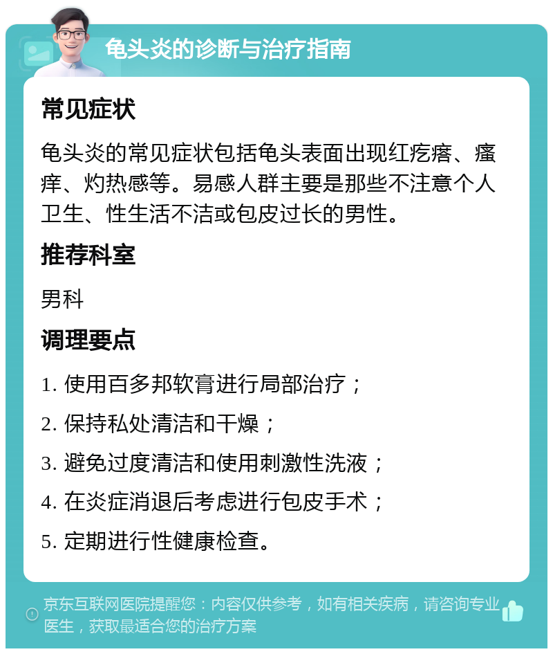 龟头炎的诊断与治疗指南 常见症状 龟头炎的常见症状包括龟头表面出现红疙瘩、瘙痒、灼热感等。易感人群主要是那些不注意个人卫生、性生活不洁或包皮过长的男性。 推荐科室 男科 调理要点 1. 使用百多邦软膏进行局部治疗； 2. 保持私处清洁和干燥； 3. 避免过度清洁和使用刺激性洗液； 4. 在炎症消退后考虑进行包皮手术； 5. 定期进行性健康检查。