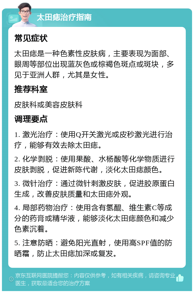 太田痣治疗指南 常见症状 太田痣是一种色素性皮肤病，主要表现为面部、眼周等部位出现蓝灰色或棕褐色斑点或斑块，多见于亚洲人群，尤其是女性。 推荐科室 皮肤科或美容皮肤科 调理要点 1. 激光治疗：使用Q开关激光或皮秒激光进行治疗，能够有效去除太田痣。 2. 化学剥脱：使用果酸、水杨酸等化学物质进行皮肤剥脱，促进新陈代谢，淡化太田痣颜色。 3. 微针治疗：通过微针刺激皮肤，促进胶原蛋白生成，改善皮肤质量和太田痣外观。 4. 局部药物治疗：使用含有氢醌、维生素C等成分的药膏或精华液，能够淡化太田痣颜色和减少色素沉着。 5. 注意防晒：避免阳光直射，使用高SPF值的防晒霜，防止太田痣加深或复发。