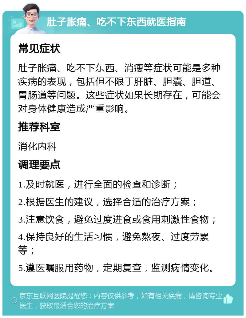 肚子胀痛、吃不下东西就医指南 常见症状 肚子胀痛、吃不下东西、消瘦等症状可能是多种疾病的表现，包括但不限于肝脏、胆囊、胆道、胃肠道等问题。这些症状如果长期存在，可能会对身体健康造成严重影响。 推荐科室 消化内科 调理要点 1.及时就医，进行全面的检查和诊断； 2.根据医生的建议，选择合适的治疗方案； 3.注意饮食，避免过度进食或食用刺激性食物； 4.保持良好的生活习惯，避免熬夜、过度劳累等； 5.遵医嘱服用药物，定期复查，监测病情变化。