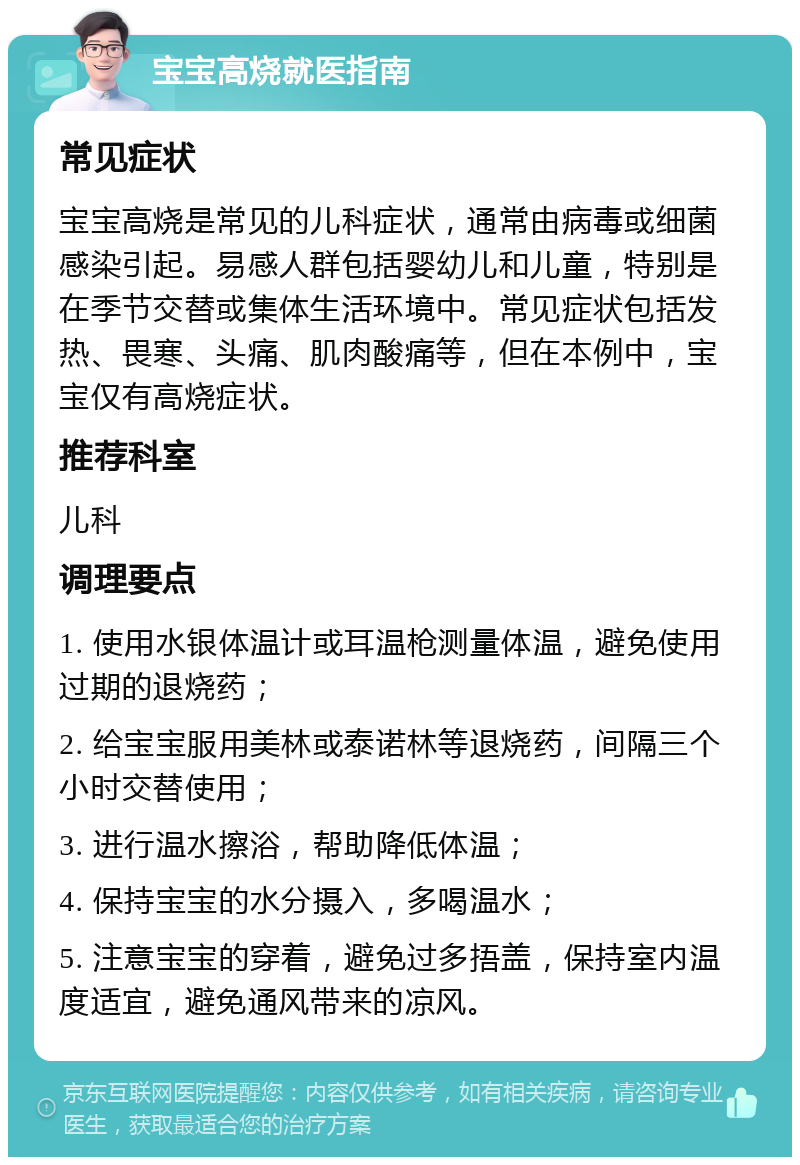 宝宝高烧就医指南 常见症状 宝宝高烧是常见的儿科症状，通常由病毒或细菌感染引起。易感人群包括婴幼儿和儿童，特别是在季节交替或集体生活环境中。常见症状包括发热、畏寒、头痛、肌肉酸痛等，但在本例中，宝宝仅有高烧症状。 推荐科室 儿科 调理要点 1. 使用水银体温计或耳温枪测量体温，避免使用过期的退烧药； 2. 给宝宝服用美林或泰诺林等退烧药，间隔三个小时交替使用； 3. 进行温水擦浴，帮助降低体温； 4. 保持宝宝的水分摄入，多喝温水； 5. 注意宝宝的穿着，避免过多捂盖，保持室内温度适宜，避免通风带来的凉风。