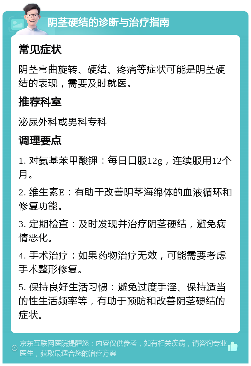 阴茎硬结的诊断与治疗指南 常见症状 阴茎弯曲旋转、硬结、疼痛等症状可能是阴茎硬结的表现，需要及时就医。 推荐科室 泌尿外科或男科专科 调理要点 1. 对氨基苯甲酸钾：每日口服12g，连续服用12个月。 2. 维生素E：有助于改善阴茎海绵体的血液循环和修复功能。 3. 定期检查：及时发现并治疗阴茎硬结，避免病情恶化。 4. 手术治疗：如果药物治疗无效，可能需要考虑手术整形修复。 5. 保持良好生活习惯：避免过度手淫、保持适当的性生活频率等，有助于预防和改善阴茎硬结的症状。