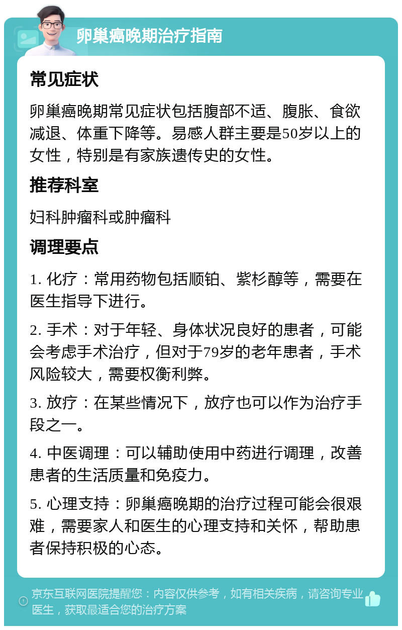 卵巢癌晚期治疗指南 常见症状 卵巢癌晚期常见症状包括腹部不适、腹胀、食欲减退、体重下降等。易感人群主要是50岁以上的女性，特别是有家族遗传史的女性。 推荐科室 妇科肿瘤科或肿瘤科 调理要点 1. 化疗：常用药物包括顺铂、紫杉醇等，需要在医生指导下进行。 2. 手术：对于年轻、身体状况良好的患者，可能会考虑手术治疗，但对于79岁的老年患者，手术风险较大，需要权衡利弊。 3. 放疗：在某些情况下，放疗也可以作为治疗手段之一。 4. 中医调理：可以辅助使用中药进行调理，改善患者的生活质量和免疫力。 5. 心理支持：卵巢癌晚期的治疗过程可能会很艰难，需要家人和医生的心理支持和关怀，帮助患者保持积极的心态。