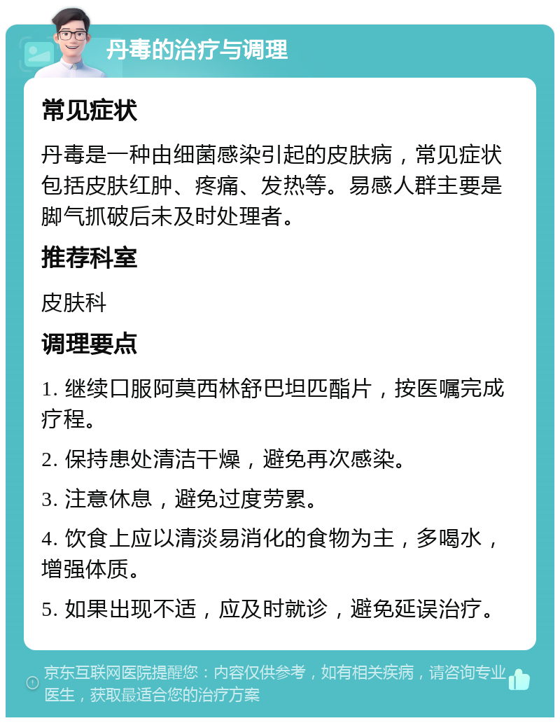 丹毒的治疗与调理 常见症状 丹毒是一种由细菌感染引起的皮肤病，常见症状包括皮肤红肿、疼痛、发热等。易感人群主要是脚气抓破后未及时处理者。 推荐科室 皮肤科 调理要点 1. 继续口服阿莫西林舒巴坦匹酯片，按医嘱完成疗程。 2. 保持患处清洁干燥，避免再次感染。 3. 注意休息，避免过度劳累。 4. 饮食上应以清淡易消化的食物为主，多喝水，增强体质。 5. 如果出现不适，应及时就诊，避免延误治疗。