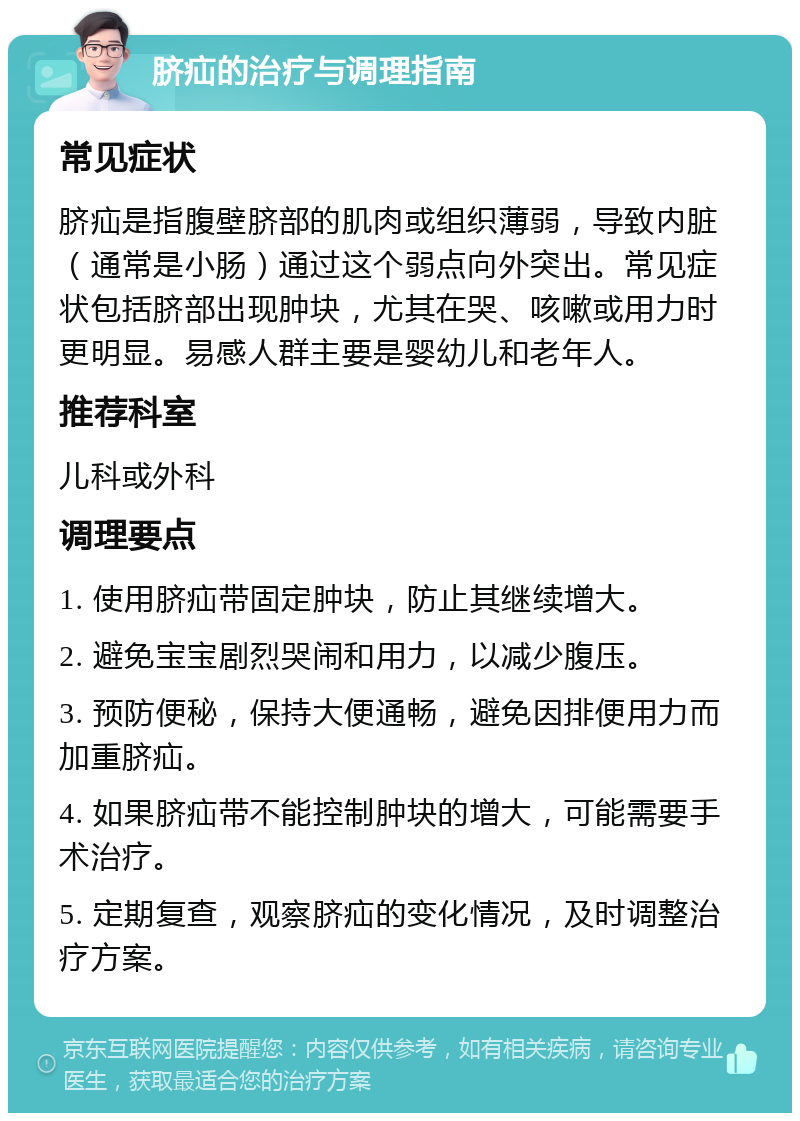 脐疝的治疗与调理指南 常见症状 脐疝是指腹壁脐部的肌肉或组织薄弱，导致内脏（通常是小肠）通过这个弱点向外突出。常见症状包括脐部出现肿块，尤其在哭、咳嗽或用力时更明显。易感人群主要是婴幼儿和老年人。 推荐科室 儿科或外科 调理要点 1. 使用脐疝带固定肿块，防止其继续增大。 2. 避免宝宝剧烈哭闹和用力，以减少腹压。 3. 预防便秘，保持大便通畅，避免因排便用力而加重脐疝。 4. 如果脐疝带不能控制肿块的增大，可能需要手术治疗。 5. 定期复查，观察脐疝的变化情况，及时调整治疗方案。