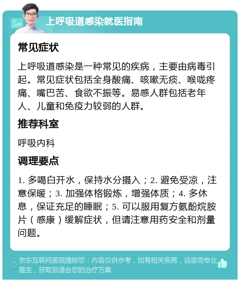 上呼吸道感染就医指南 常见症状 上呼吸道感染是一种常见的疾病，主要由病毒引起。常见症状包括全身酸痛、咳嗽无痰、喉咙疼痛、嘴巴苦、食欲不振等。易感人群包括老年人、儿童和免疫力较弱的人群。 推荐科室 呼吸内科 调理要点 1. 多喝白开水，保持水分摄入；2. 避免受凉，注意保暖；3. 加强体格锻炼，增强体质；4. 多休息，保证充足的睡眠；5. 可以服用复方氨酚烷胺片（感康）缓解症状，但请注意用药安全和剂量问题。