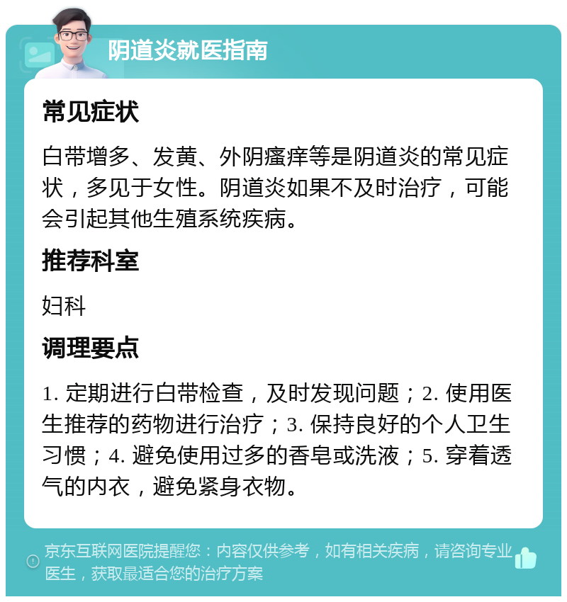 阴道炎就医指南 常见症状 白带增多、发黄、外阴瘙痒等是阴道炎的常见症状，多见于女性。阴道炎如果不及时治疗，可能会引起其他生殖系统疾病。 推荐科室 妇科 调理要点 1. 定期进行白带检查，及时发现问题；2. 使用医生推荐的药物进行治疗；3. 保持良好的个人卫生习惯；4. 避免使用过多的香皂或洗液；5. 穿着透气的内衣，避免紧身衣物。