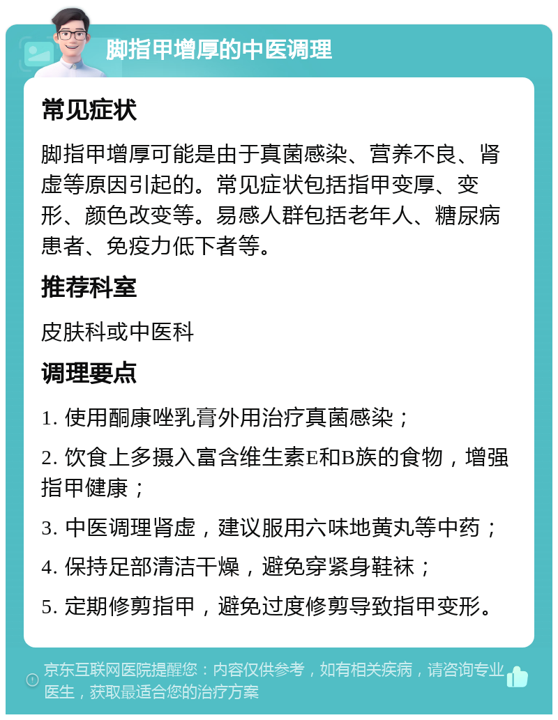 脚指甲增厚的中医调理 常见症状 脚指甲增厚可能是由于真菌感染、营养不良、肾虚等原因引起的。常见症状包括指甲变厚、变形、颜色改变等。易感人群包括老年人、糖尿病患者、免疫力低下者等。 推荐科室 皮肤科或中医科 调理要点 1. 使用酮康唑乳膏外用治疗真菌感染； 2. 饮食上多摄入富含维生素E和B族的食物，增强指甲健康； 3. 中医调理肾虚，建议服用六味地黄丸等中药； 4. 保持足部清洁干燥，避免穿紧身鞋袜； 5. 定期修剪指甲，避免过度修剪导致指甲变形。