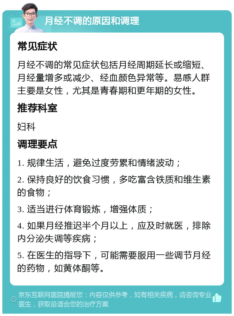 月经不调的原因和调理 常见症状 月经不调的常见症状包括月经周期延长或缩短、月经量增多或减少、经血颜色异常等。易感人群主要是女性，尤其是青春期和更年期的女性。 推荐科室 妇科 调理要点 1. 规律生活，避免过度劳累和情绪波动； 2. 保持良好的饮食习惯，多吃富含铁质和维生素的食物； 3. 适当进行体育锻炼，增强体质； 4. 如果月经推迟半个月以上，应及时就医，排除内分泌失调等疾病； 5. 在医生的指导下，可能需要服用一些调节月经的药物，如黄体酮等。