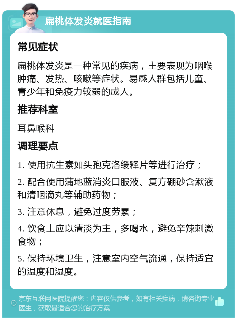 扁桃体发炎就医指南 常见症状 扁桃体发炎是一种常见的疾病，主要表现为咽喉肿痛、发热、咳嗽等症状。易感人群包括儿童、青少年和免疫力较弱的成人。 推荐科室 耳鼻喉科 调理要点 1. 使用抗生素如头孢克洛缓释片等进行治疗； 2. 配合使用蒲地蓝消炎口服液、复方硼砂含漱液和清咽滴丸等辅助药物； 3. 注意休息，避免过度劳累； 4. 饮食上应以清淡为主，多喝水，避免辛辣刺激食物； 5. 保持环境卫生，注意室内空气流通，保持适宜的温度和湿度。