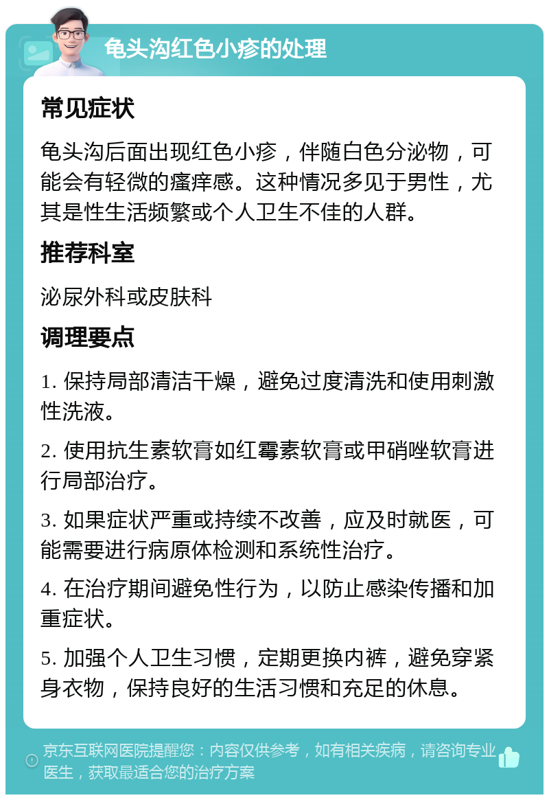 龟头沟红色小疹的处理 常见症状 龟头沟后面出现红色小疹，伴随白色分泌物，可能会有轻微的瘙痒感。这种情况多见于男性，尤其是性生活频繁或个人卫生不佳的人群。 推荐科室 泌尿外科或皮肤科 调理要点 1. 保持局部清洁干燥，避免过度清洗和使用刺激性洗液。 2. 使用抗生素软膏如红霉素软膏或甲硝唑软膏进行局部治疗。 3. 如果症状严重或持续不改善，应及时就医，可能需要进行病原体检测和系统性治疗。 4. 在治疗期间避免性行为，以防止感染传播和加重症状。 5. 加强个人卫生习惯，定期更换内裤，避免穿紧身衣物，保持良好的生活习惯和充足的休息。