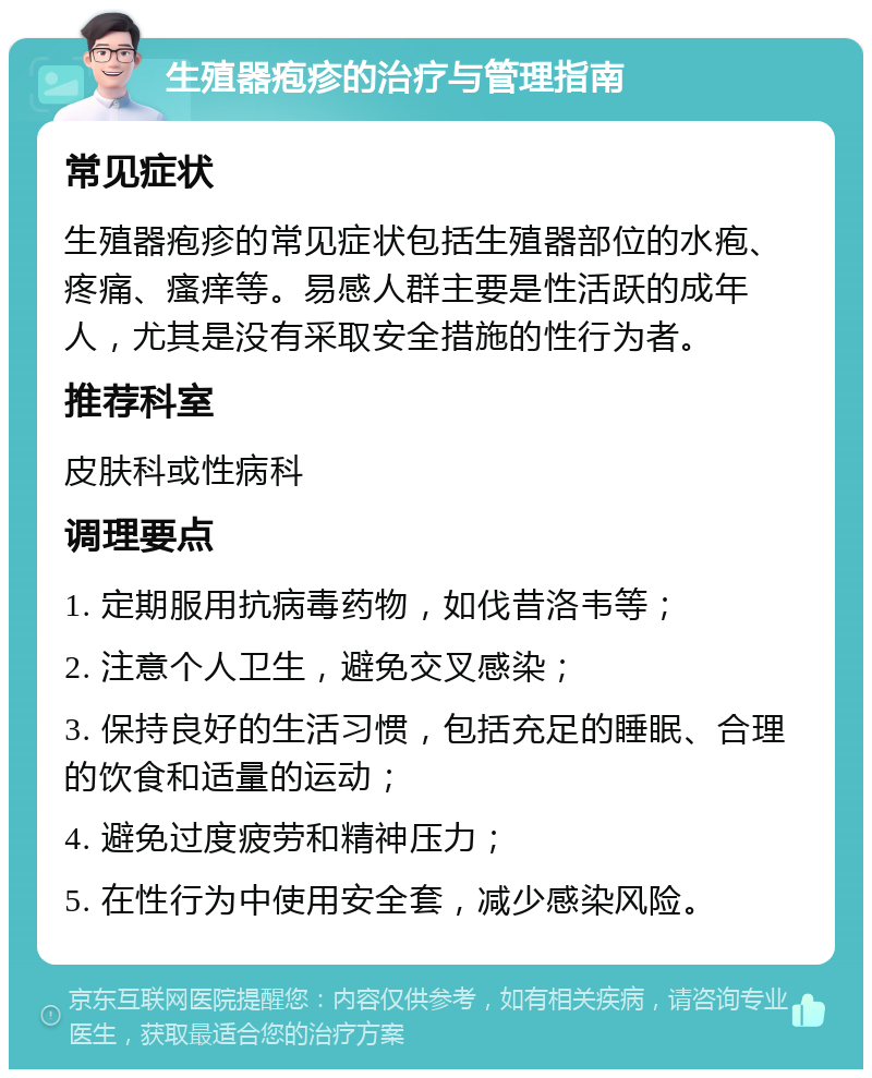 生殖器疱疹的治疗与管理指南 常见症状 生殖器疱疹的常见症状包括生殖器部位的水疱、疼痛、瘙痒等。易感人群主要是性活跃的成年人，尤其是没有采取安全措施的性行为者。 推荐科室 皮肤科或性病科 调理要点 1. 定期服用抗病毒药物，如伐昔洛韦等； 2. 注意个人卫生，避免交叉感染； 3. 保持良好的生活习惯，包括充足的睡眠、合理的饮食和适量的运动； 4. 避免过度疲劳和精神压力； 5. 在性行为中使用安全套，减少感染风险。