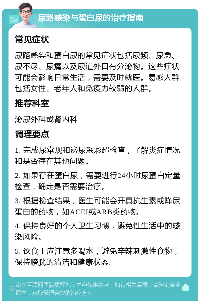 尿路感染与蛋白尿的治疗指南 常见症状 尿路感染和蛋白尿的常见症状包括尿频、尿急、尿不尽、尿痛以及尿道外口有分泌物。这些症状可能会影响日常生活，需要及时就医。易感人群包括女性、老年人和免疫力较弱的人群。 推荐科室 泌尿外科或肾内科 调理要点 1. 完成尿常规和泌尿系彩超检查，了解炎症情况和是否存在其他问题。 2. 如果存在蛋白尿，需要进行24小时尿蛋白定量检查，确定是否需要治疗。 3. 根据检查结果，医生可能会开具抗生素或降尿蛋白的药物，如ACEI或ARB类药物。 4. 保持良好的个人卫生习惯，避免性生活中的感染风险。 5. 饮食上应注意多喝水，避免辛辣刺激性食物，保持膀胱的清洁和健康状态。