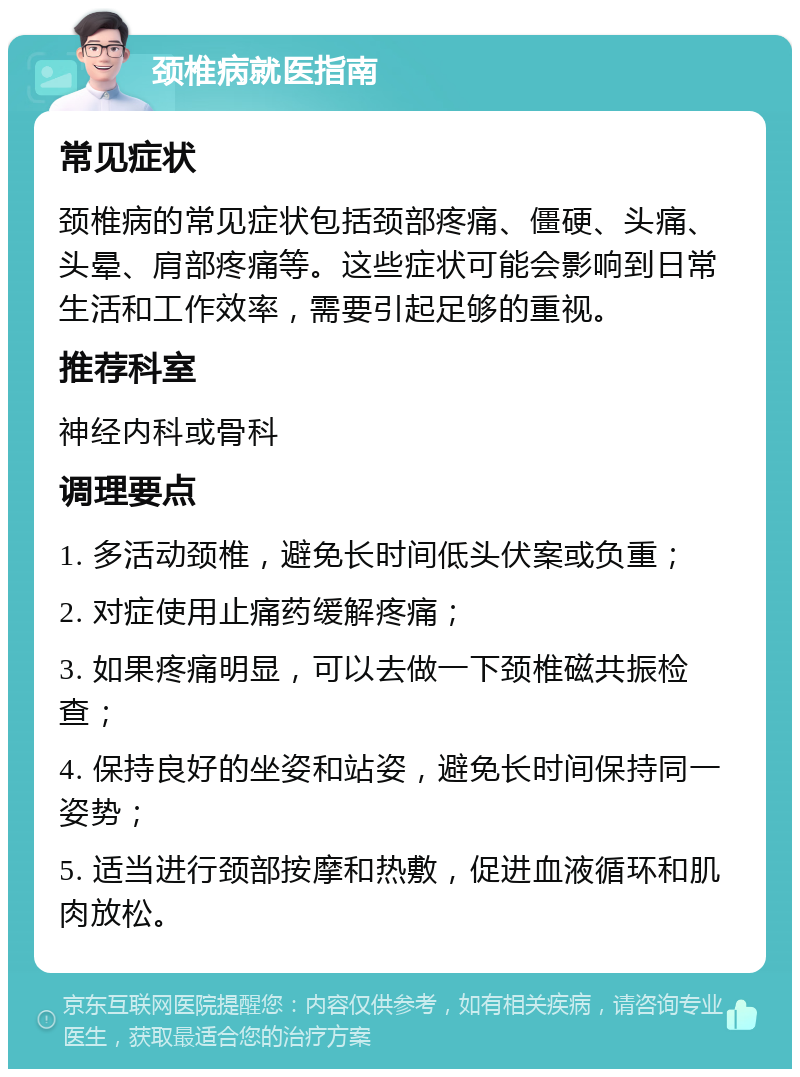 颈椎病就医指南 常见症状 颈椎病的常见症状包括颈部疼痛、僵硬、头痛、头晕、肩部疼痛等。这些症状可能会影响到日常生活和工作效率，需要引起足够的重视。 推荐科室 神经内科或骨科 调理要点 1. 多活动颈椎，避免长时间低头伏案或负重； 2. 对症使用止痛药缓解疼痛； 3. 如果疼痛明显，可以去做一下颈椎磁共振检查； 4. 保持良好的坐姿和站姿，避免长时间保持同一姿势； 5. 适当进行颈部按摩和热敷，促进血液循环和肌肉放松。