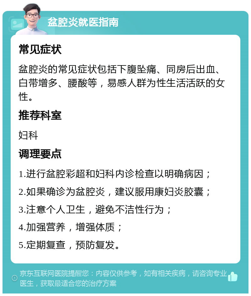 盆腔炎就医指南 常见症状 盆腔炎的常见症状包括下腹坠痛、同房后出血、白带增多、腰酸等，易感人群为性生活活跃的女性。 推荐科室 妇科 调理要点 1.进行盆腔彩超和妇科内诊检查以明确病因； 2.如果确诊为盆腔炎，建议服用康妇炎胶囊； 3.注意个人卫生，避免不洁性行为； 4.加强营养，增强体质； 5.定期复查，预防复发。