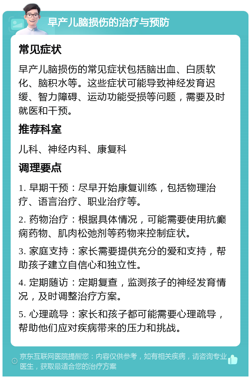 早产儿脑损伤的治疗与预防 常见症状 早产儿脑损伤的常见症状包括脑出血、白质软化、脑积水等。这些症状可能导致神经发育迟缓、智力障碍、运动功能受损等问题，需要及时就医和干预。 推荐科室 儿科、神经内科、康复科 调理要点 1. 早期干预：尽早开始康复训练，包括物理治疗、语言治疗、职业治疗等。 2. 药物治疗：根据具体情况，可能需要使用抗癫痫药物、肌肉松弛剂等药物来控制症状。 3. 家庭支持：家长需要提供充分的爱和支持，帮助孩子建立自信心和独立性。 4. 定期随访：定期复查，监测孩子的神经发育情况，及时调整治疗方案。 5. 心理疏导：家长和孩子都可能需要心理疏导，帮助他们应对疾病带来的压力和挑战。