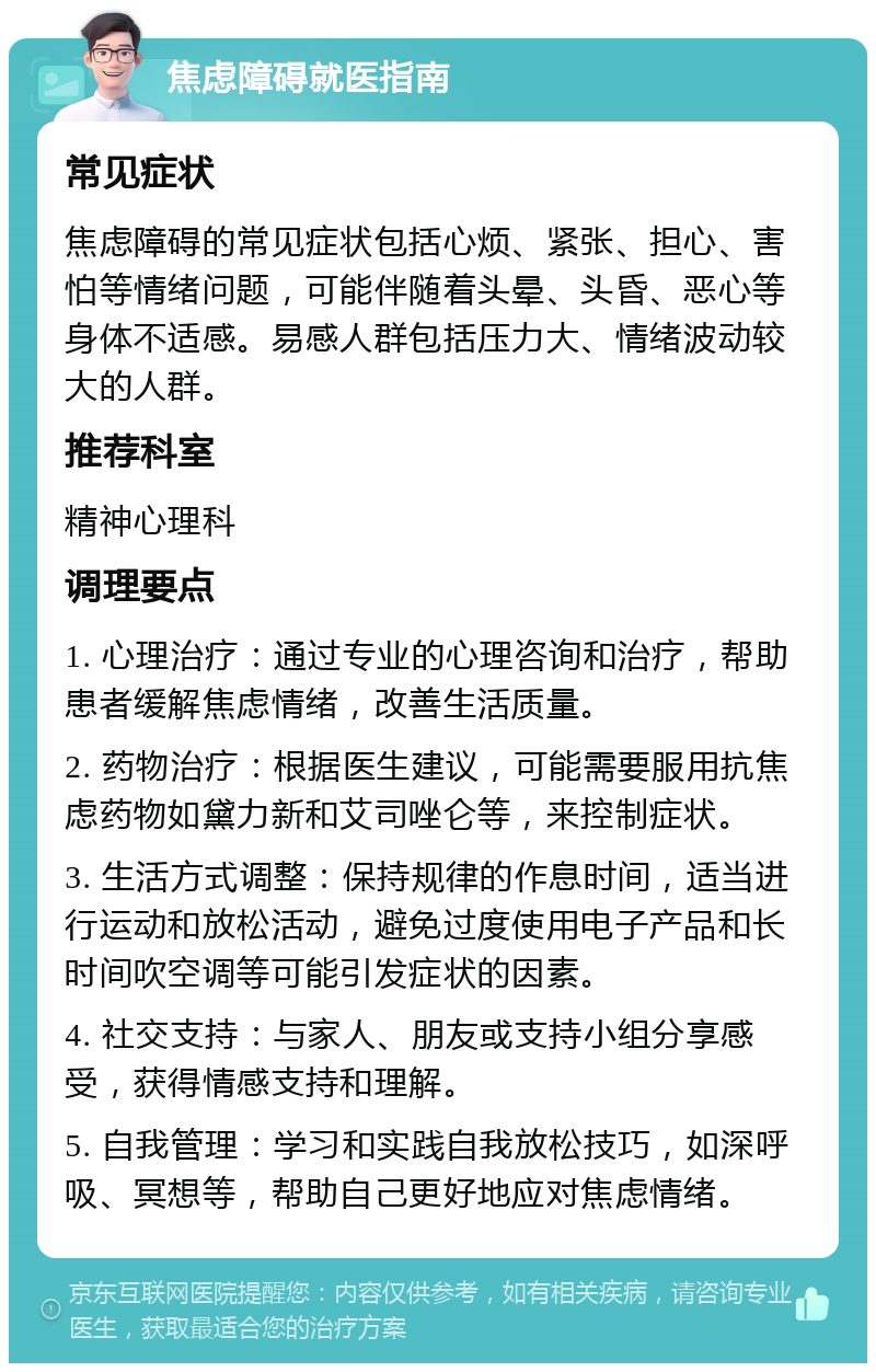 焦虑障碍就医指南 常见症状 焦虑障碍的常见症状包括心烦、紧张、担心、害怕等情绪问题，可能伴随着头晕、头昏、恶心等身体不适感。易感人群包括压力大、情绪波动较大的人群。 推荐科室 精神心理科 调理要点 1. 心理治疗：通过专业的心理咨询和治疗，帮助患者缓解焦虑情绪，改善生活质量。 2. 药物治疗：根据医生建议，可能需要服用抗焦虑药物如黛力新和艾司唑仑等，来控制症状。 3. 生活方式调整：保持规律的作息时间，适当进行运动和放松活动，避免过度使用电子产品和长时间吹空调等可能引发症状的因素。 4. 社交支持：与家人、朋友或支持小组分享感受，获得情感支持和理解。 5. 自我管理：学习和实践自我放松技巧，如深呼吸、冥想等，帮助自己更好地应对焦虑情绪。