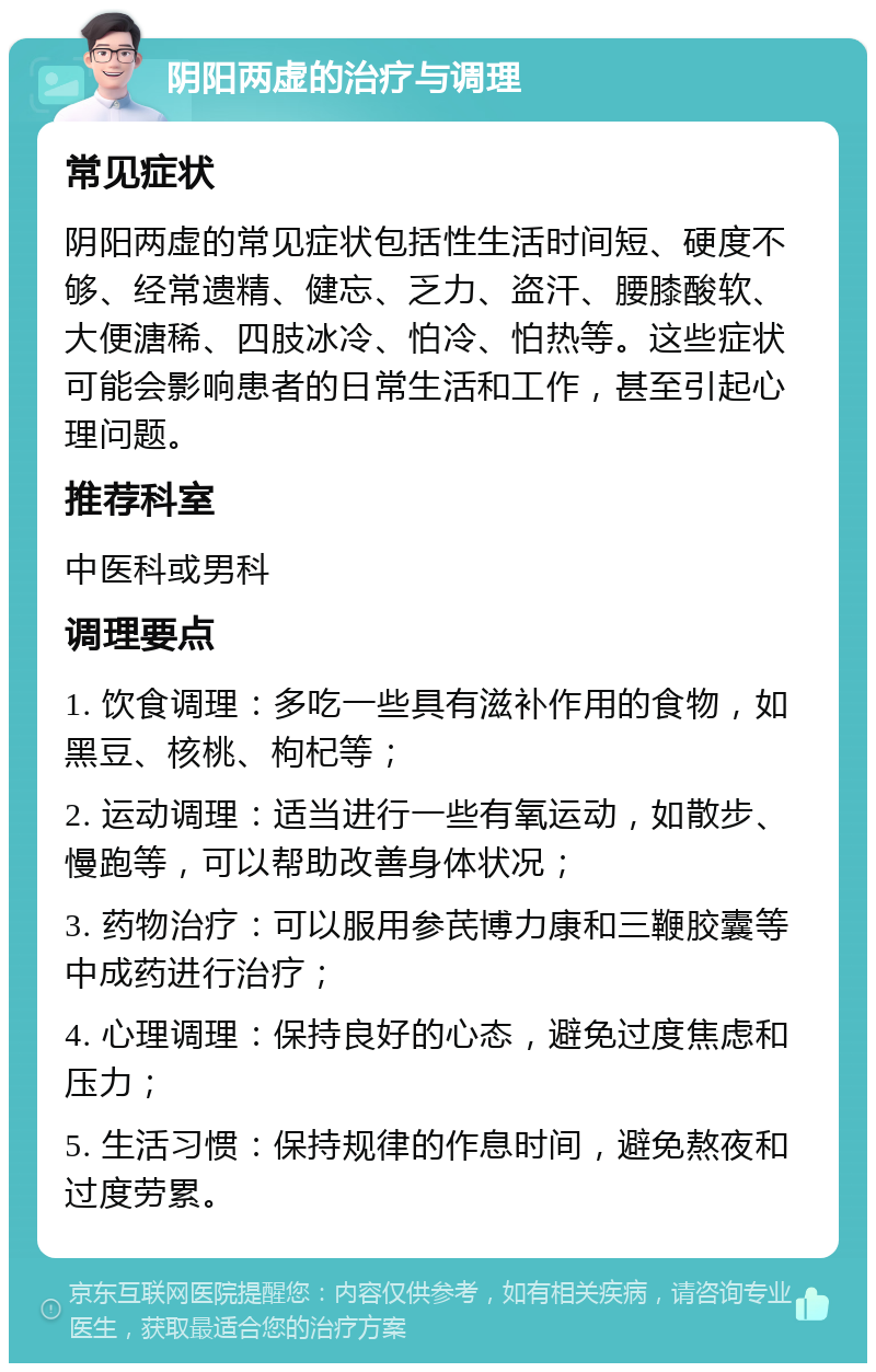 阴阳两虚的治疗与调理 常见症状 阴阳两虚的常见症状包括性生活时间短、硬度不够、经常遗精、健忘、乏力、盗汗、腰膝酸软、大便溏稀、四肢冰冷、怕冷、怕热等。这些症状可能会影响患者的日常生活和工作，甚至引起心理问题。 推荐科室 中医科或男科 调理要点 1. 饮食调理：多吃一些具有滋补作用的食物，如黑豆、核桃、枸杞等； 2. 运动调理：适当进行一些有氧运动，如散步、慢跑等，可以帮助改善身体状况； 3. 药物治疗：可以服用参芪博力康和三鞭胶囊等中成药进行治疗； 4. 心理调理：保持良好的心态，避免过度焦虑和压力； 5. 生活习惯：保持规律的作息时间，避免熬夜和过度劳累。