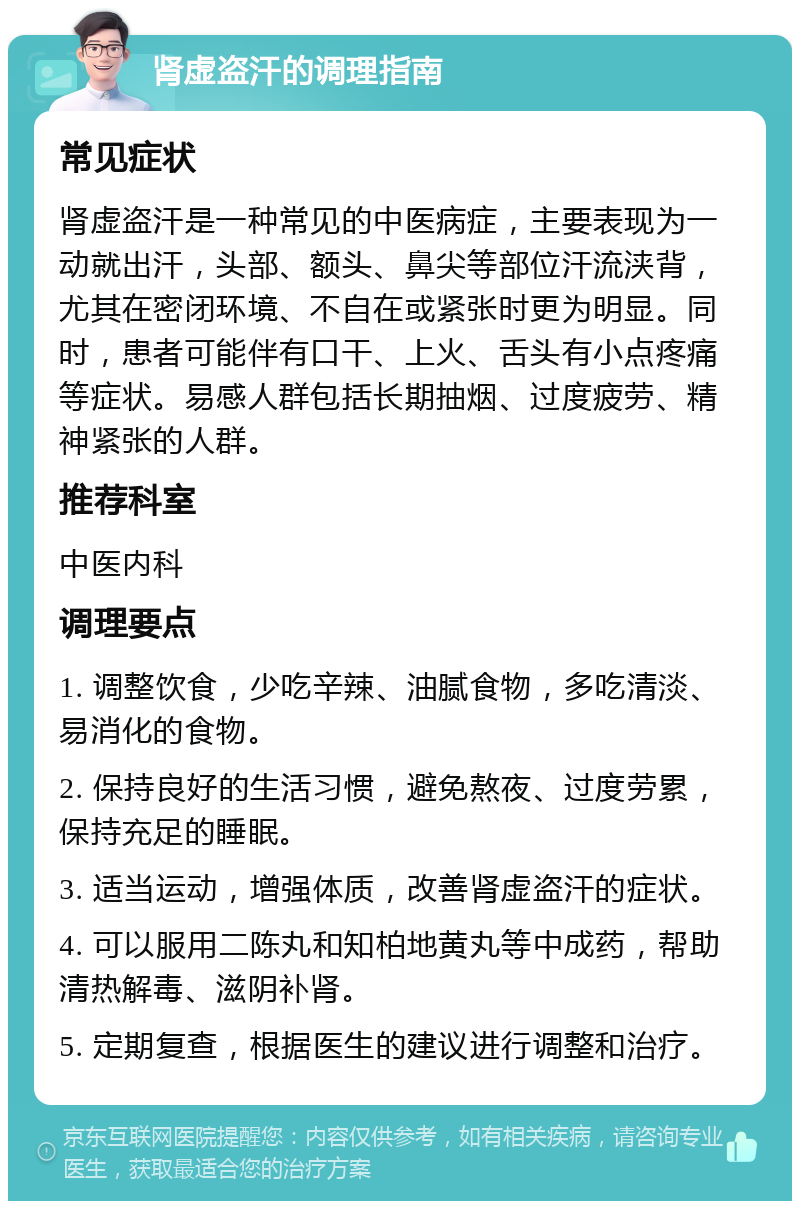 肾虚盗汗的调理指南 常见症状 肾虚盗汗是一种常见的中医病症，主要表现为一动就出汗，头部、额头、鼻尖等部位汗流浃背，尤其在密闭环境、不自在或紧张时更为明显。同时，患者可能伴有口干、上火、舌头有小点疼痛等症状。易感人群包括长期抽烟、过度疲劳、精神紧张的人群。 推荐科室 中医内科 调理要点 1. 调整饮食，少吃辛辣、油腻食物，多吃清淡、易消化的食物。 2. 保持良好的生活习惯，避免熬夜、过度劳累，保持充足的睡眠。 3. 适当运动，增强体质，改善肾虚盗汗的症状。 4. 可以服用二陈丸和知柏地黄丸等中成药，帮助清热解毒、滋阴补肾。 5. 定期复查，根据医生的建议进行调整和治疗。