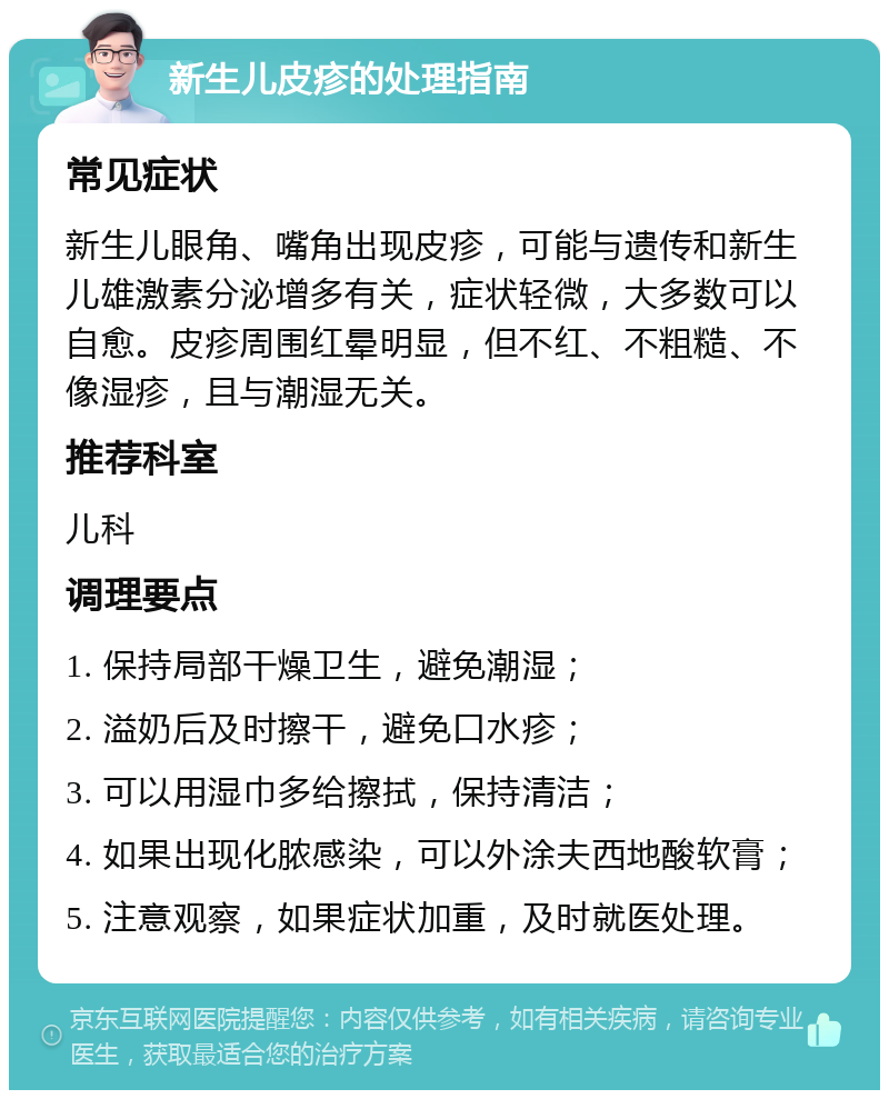 新生儿皮疹的处理指南 常见症状 新生儿眼角、嘴角出现皮疹，可能与遗传和新生儿雄激素分泌增多有关，症状轻微，大多数可以自愈。皮疹周围红晕明显，但不红、不粗糙、不像湿疹，且与潮湿无关。 推荐科室 儿科 调理要点 1. 保持局部干燥卫生，避免潮湿； 2. 溢奶后及时擦干，避免口水疹； 3. 可以用湿巾多给擦拭，保持清洁； 4. 如果出现化脓感染，可以外涂夫西地酸软膏； 5. 注意观察，如果症状加重，及时就医处理。